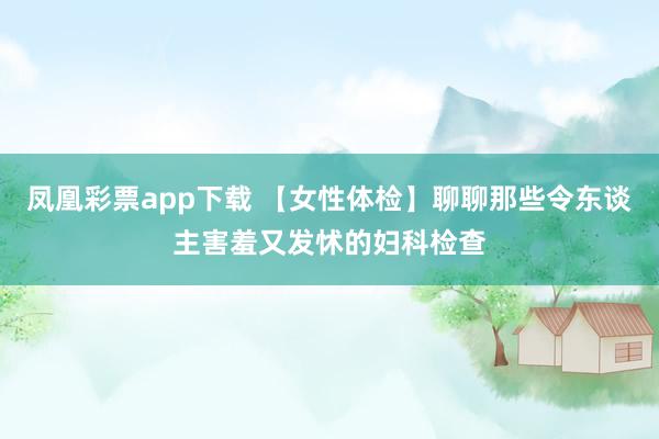 凤凰彩票app下载 【女性体检】聊聊那些令东谈主害羞又发怵的妇科检查