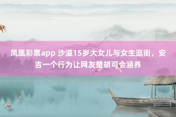凤凰彩票app 沙溢15岁大女儿与女生逛街，安吉一个行为让网友赞胡可会涵养