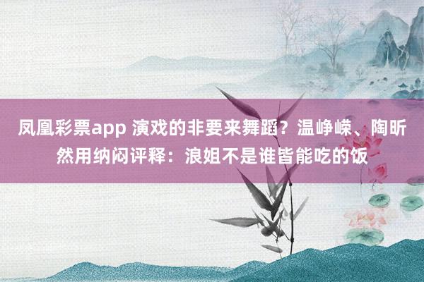 凤凰彩票app 演戏的非要来舞蹈？温峥嵘、陶昕然用纳闷评释：浪姐不是谁皆能吃的饭