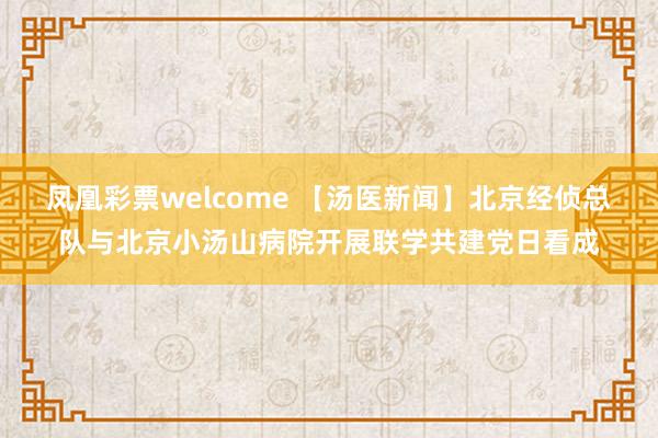 凤凰彩票welcome 【汤医新闻】北京经侦总队与北京小汤山病院开展联学共建党日看成