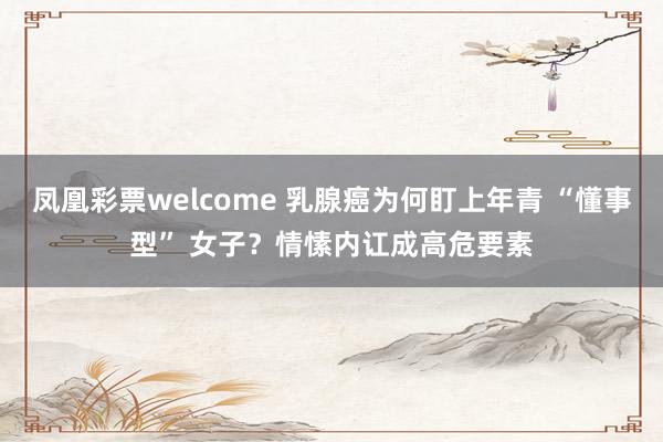 凤凰彩票welcome 乳腺癌为何盯上年青 “懂事型” 女子？情愫内讧成高危要素