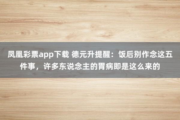 凤凰彩票app下载 德元升提醒：饭后别作念这五件事，许多东说念主的胃病即是这么来的