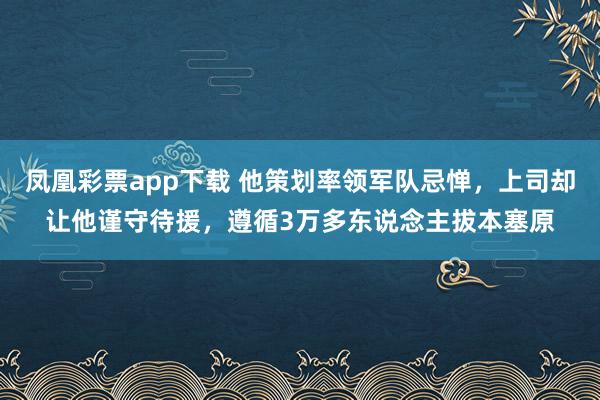 凤凰彩票app下载 他策划率领军队忌惮，上司却让他谨守待援，遵循3万多东说念主拔本塞原