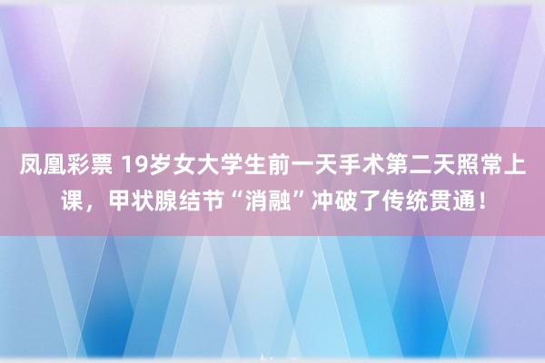 凤凰彩票 19岁女大学生前一天手术第二天照常上课，甲状腺结节“消融”冲破了传统贯通！