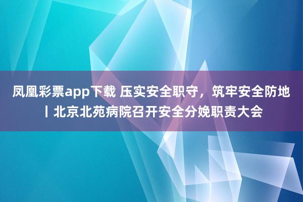 凤凰彩票app下载 压实安全职守，筑牢安全防地丨北京北苑病院召开安全分娩职责大会