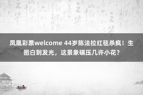 凤凰彩票welcome 44岁陈法拉红毯杀疯！生图白到发光，这景象碾压几许小花？