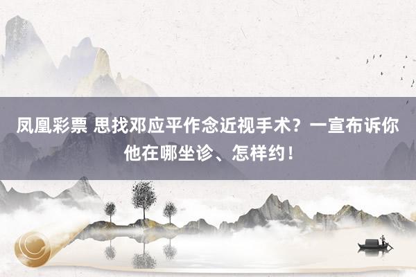 凤凰彩票 思找邓应平作念近视手术？一宣布诉你他在哪坐诊、怎样约！