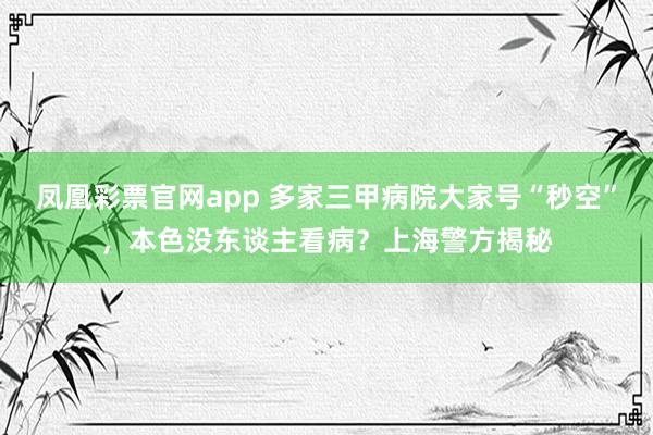 凤凰彩票官网app 多家三甲病院大家号“秒空”，本色没东谈主看病？上海警方揭秘