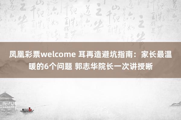 凤凰彩票welcome 耳再造避坑指南：家长最温暖的6个问题 郭志华院长一次讲授晰