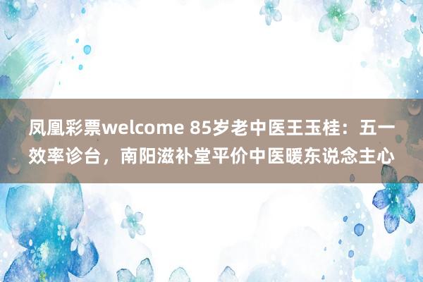 凤凰彩票welcome 85岁老中医王玉桂：五一效率诊台，南阳滋补堂平价中医暖东说念主心