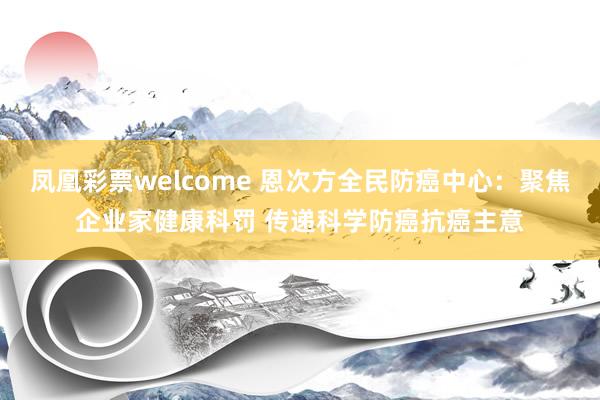 凤凰彩票welcome 恩次方全民防癌中心：聚焦企业家健康科罚 传递科学防癌抗癌主意