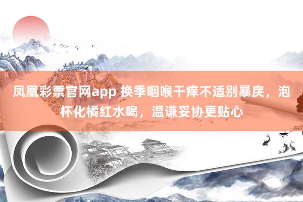 凤凰彩票官网app 换季咽喉干痒不适别暴戾，泡杯化橘红水喝，温谦妥协更贴心