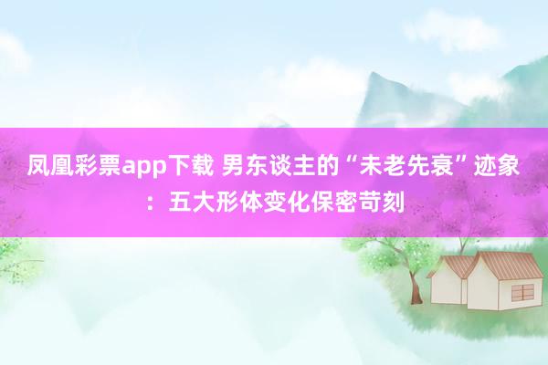 凤凰彩票app下载 男东谈主的“未老先衰”迹象：五大形体变化保密苛刻