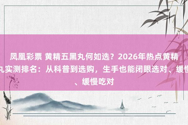 凤凰彩票 黄精五黑丸何如选？2026年热点黄精五黑丸实测排名：从科普到选购，生手也能闭眼选对、缓慢吃对