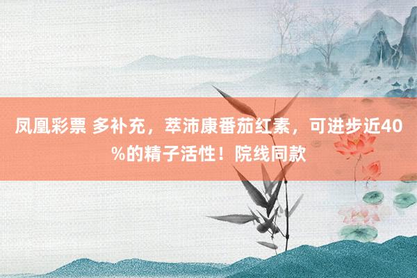 凤凰彩票 多补充，萃沛康番茄红素，可进步近40%的精子活性！院线同款