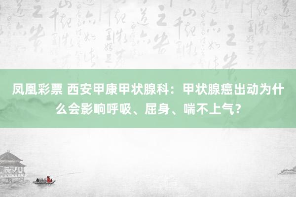 凤凰彩票 西安甲康甲状腺科：甲状腺癌出动为什么会影响呼吸、屈身、喘不上气？