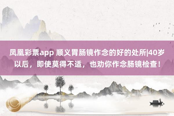 凤凰彩票app 顺义胃肠镜作念的好的处所|40岁以后，即使莫得不适，也劝你作念肠镜检查！