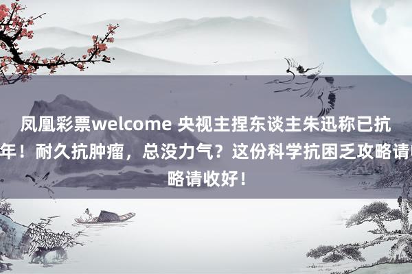 凤凰彩票welcome 央视主捏东谈主朱迅称已抗癌20年！耐久抗肿瘤，总没力气？这份科学抗困乏攻略请收好！