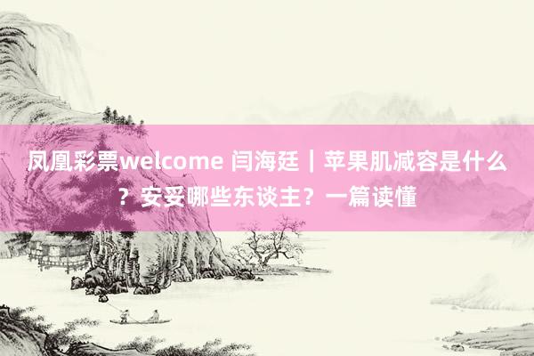凤凰彩票welcome 闫海廷｜苹果肌减容是什么？安妥哪些东谈主？一篇读懂