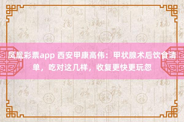 凤凰彩票app 西安甲康高伟：甲状腺术后饮食清单，吃对这几样，收复更快更玩忽