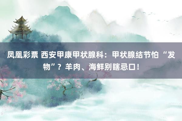 凤凰彩票 西安甲康甲状腺科：甲状腺结节怕 “发物”？羊肉、海鲜别瞎忌口！