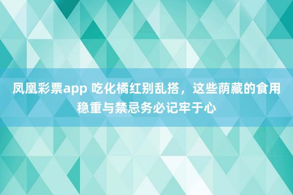 凤凰彩票app 吃化橘红别乱搭，这些荫藏的食用稳重与禁忌务必记牢于心