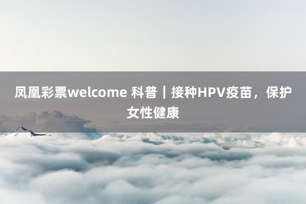 凤凰彩票welcome 科普｜接种HPV疫苗，保护女性健康
