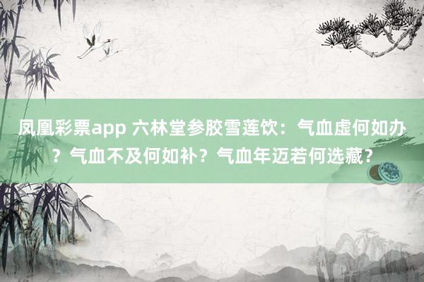 凤凰彩票app 六林堂参胶雪莲饮：气血虚何如办？气血不及何如补？气血年迈若何选藏？