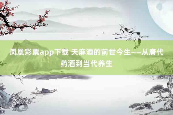 凤凰彩票app下载 天麻酒的前世今生——从唐代药酒到当代养生