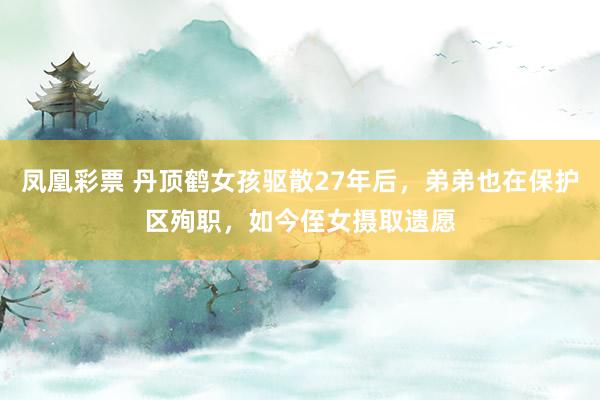 凤凰彩票 丹顶鹤女孩驱散27年后，弟弟也在保护区殉职，如今侄女摄取遗愿
