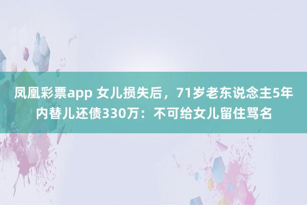 凤凰彩票app 女儿损失后，71岁老东说念主5年内替儿还债330万：不可给女儿留住骂名