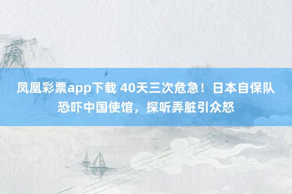 凤凰彩票app下载 40天三次危急！日本自保队恐吓中国使馆，探听弄脏引众怒
