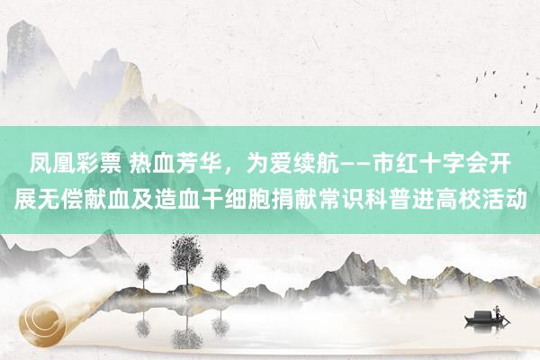 凤凰彩票 热血芳华，为爱续航——市红十字会开展无偿献血及造血干细胞捐献常识科普进高校活动