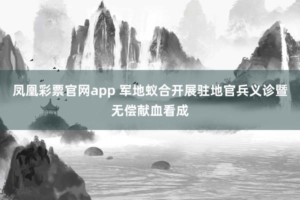凤凰彩票官网app 军地蚁合开展驻地官兵义诊暨无偿献血看成