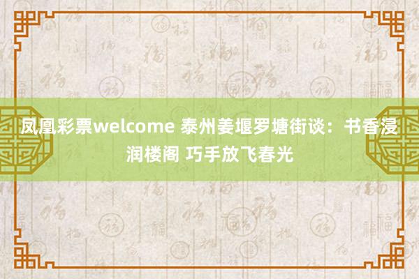 凤凰彩票welcome 泰州姜堰罗塘街谈：书香浸润楼阁 巧手放飞春光