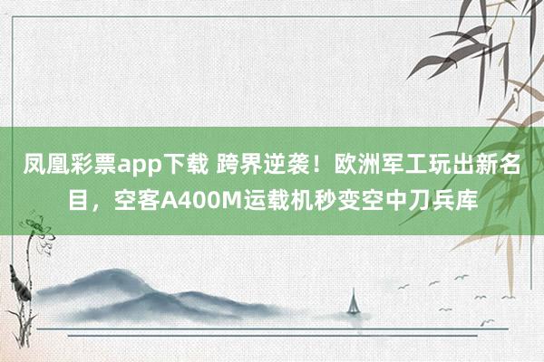 凤凰彩票app下载 跨界逆袭！欧洲军工玩出新名目，空客A400M运载机秒变空中刀兵库