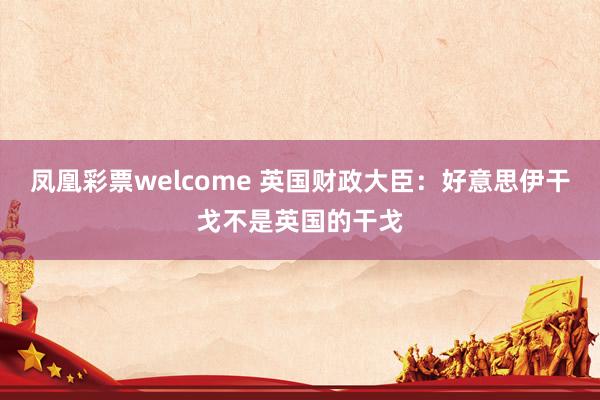 凤凰彩票welcome 英国财政大臣：好意思伊干戈不是英国的干戈