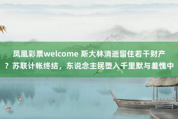 凤凰彩票welcome 斯大林消逝留住若干财产？苏联计帐终结，东说念主民堕入千里默与羞愧中