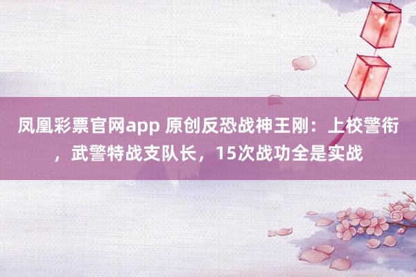 凤凰彩票官网app 原创反恐战神王刚：上校警衔，武警特战支队长，15次战功全是实战
