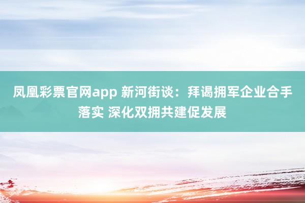 凤凰彩票官网app 新河街谈：拜谒拥军企业合手落实 深化双拥共建促发展