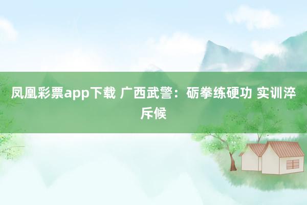 凤凰彩票app下载 广西武警：砺拳练硬功 实训淬斥候