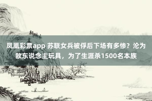 凤凰彩票app 苏联女兵被俘后下场有多惨？沦为敌东说念主玩具，为了生涯杀1500名本族