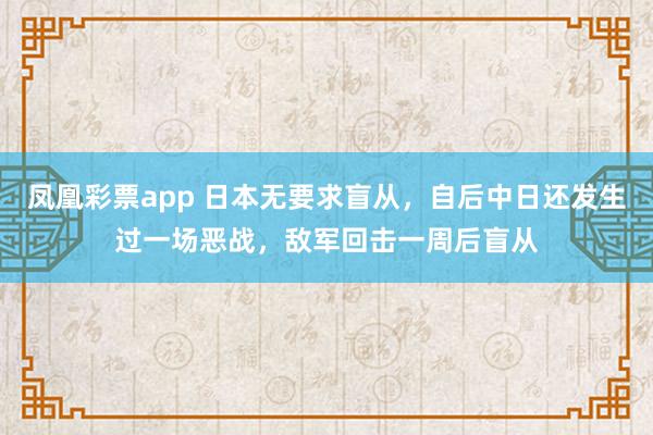 凤凰彩票app 日本无要求盲从，自后中日还发生过一场恶战，敌军回击一周后盲从