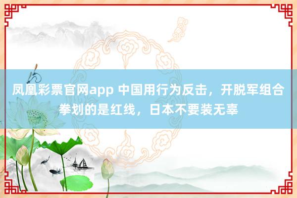 凤凰彩票官网app 中国用行为反击，开脱军组合拳划的是红线，日本不要装无辜