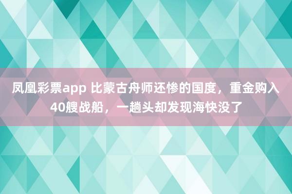 凤凰彩票app 比蒙古舟师还惨的国度，重金购入40艘战船，一趟头却发现海快没了
