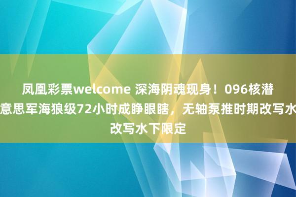 凤凰彩票welcome 深海阴魂现身！096核潜艇让好意思军海狼级72小时成睁眼瞎，无轴泵推时期改写水下限定