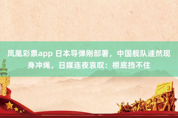 凤凰彩票app 日本导弹刚部署，中国舰队遽然现身冲绳，日媒连夜哀叹：根底挡不住