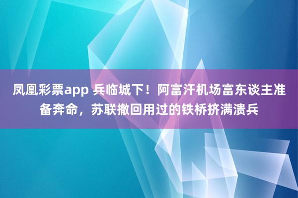 凤凰彩票app 兵临城下！阿富汗机场富东谈主准备奔命，苏联撤回用过的铁桥挤满溃兵