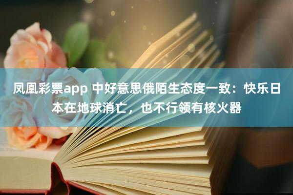 凤凰彩票app 中好意思俄陌生态度一致：快乐日本在地球消亡，也不行领有核火器
