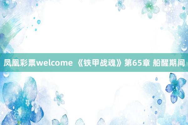 凤凰彩票welcome 《铁甲战魂》第65章 船醒期间